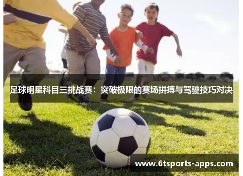 足球明星科目三挑战赛：突破极限的赛场拼搏与驾驶技巧对决