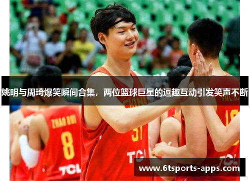 姚明与周琦爆笑瞬间合集，两位篮球巨星的逗趣互动引发笑声不断