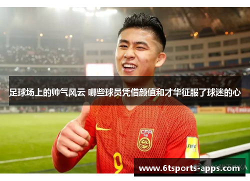 足球场上的帅气风云 哪些球员凭借颜值和才华征服了球迷的心