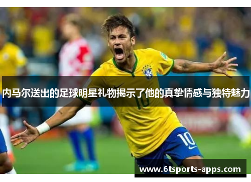 内马尔送出的足球明星礼物揭示了他的真挚情感与独特魅力
