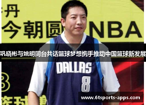 巩晓彬与姚明同台共话篮球梦想携手推动中国篮球新发展